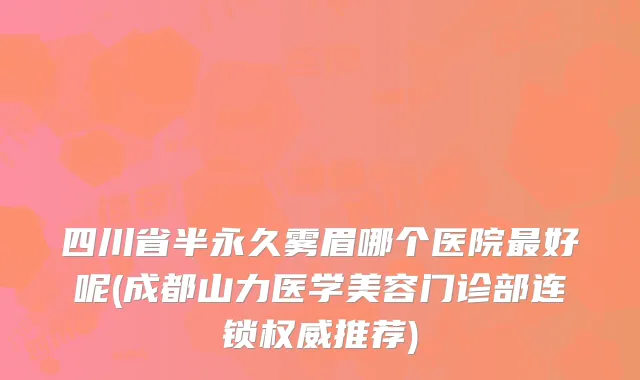 四川省半永久雾眉哪个医院最好呢(成都山力医学美容门诊部连锁权威推荐)