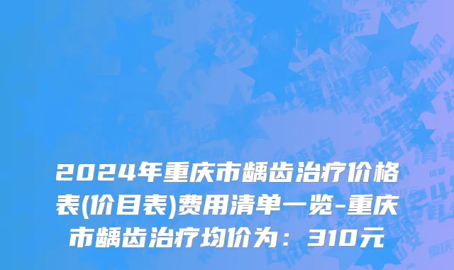 2024年重庆市龋齿治疗价格表(价目表)费用清单一览-重庆市龋齿治疗均价为：310元