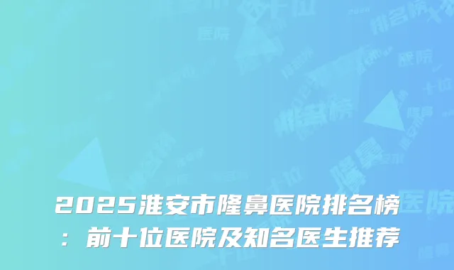 2025淮安市隆鼻医院排名榜：前十位医院及知名医生推荐