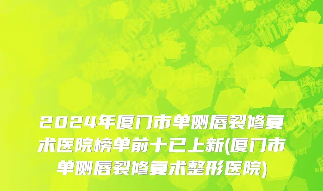 2024年厦门市单侧唇裂修复术医院榜单前十已上新(厦门市单侧唇裂修复术整形医院)