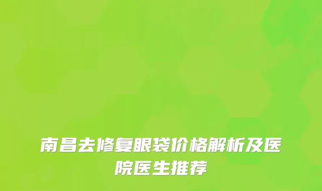 南昌去修复眼袋价格解析及医院医生推荐