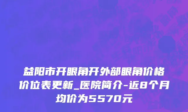 益阳市开眼角开外部眼角价格价位表更新_医院简介-近8个月均价为5570元