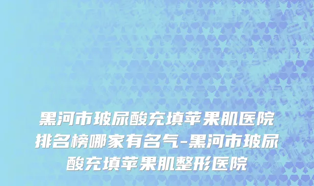 黑河市玻尿酸充填苹果肌医院排名榜哪家有名气-黑河市玻尿酸充填苹果肌整形医院