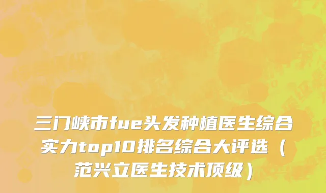 三门峡市fue头发种植医生综合实力top10排名综合大评选（范兴立医生技术顶级）