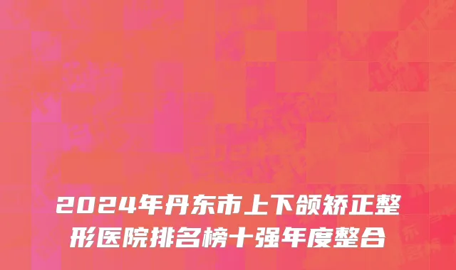 2024年丹东市上下颌矫正整形医院排名榜十强年度整合