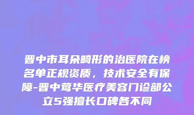 晋中市耳朵畸形的治医院在榜名单正规资质，技术安全有保障-晋中莺华医疗美容门诊部公立5强擅长口碑各不同