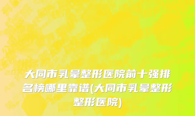 大同市乳晕整形医院前十强排名榜哪里靠谱(大同市乳晕整形整形医院)