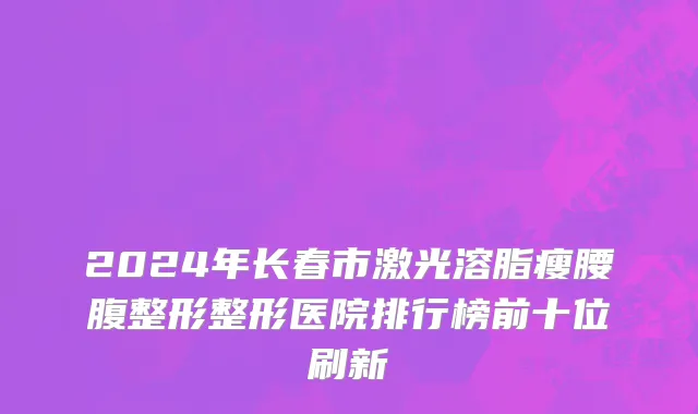 2024年长春市激光溶脂瘦腰腹整形整形医院排行榜前十位刷新