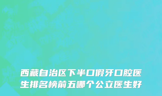 西藏自治区下半口假牙口腔医生排名榜前五哪个公立医生好