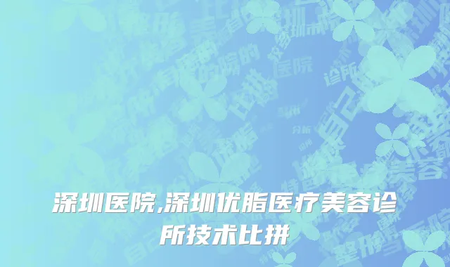 深圳医院,深圳优脂医疗美容诊所技术比拼