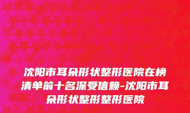 沈阳市耳朵形状整形医院在榜清单前十名深受信赖-沈阳市耳朵形状整形整形医院