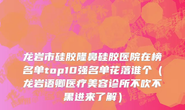 龙岩市硅胶隆鼻硅胶医院在榜名单top10强名单花落谁个（龙岩语卿医疗美容诊所不吹不黑进来了解）