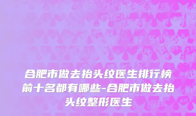 合肥市做去抬头纹医生排行榜前十名都有哪些-合肥市做去抬头纹整形医生