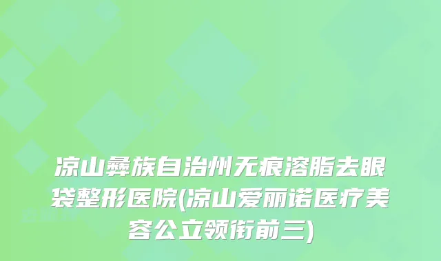 凉山彝族自治州无痕溶脂去眼袋整形医院(凉山爱丽诺医疗美容公立领衔前三)