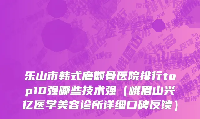 乐山市韩式磨颧骨医院排行top10强哪些技术强（峨眉山兴亿医学美容诊所详细口碑反馈）