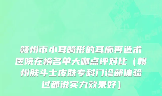 赣州市小耳畸形的耳廓再造术医院在榜名单大咖点评对比（赣州肤斗士皮肤专科门诊部体验过都说实力效果好）