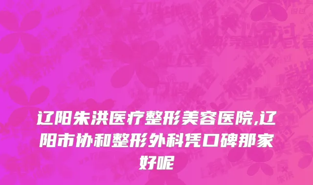 辽阳朱洪医疗整形美容医院,辽阳市协和整形外科凭口碑那家好呢
