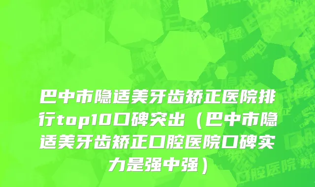 巴中市隐适美牙齿矫正医院排行top10口碑突出（巴中市隐适美牙齿矫正口腔医院口碑实力是强中强）