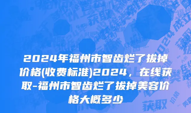 2024年福州市智齿烂了拔掉价格(收费标准)2024，在线获取-福州市智齿烂了拔掉美容价格大概多少