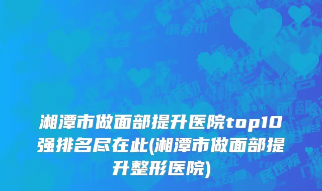 湘潭市做面部提升医院top10强排名尽在此(湘潭市做面部提升整形医院)