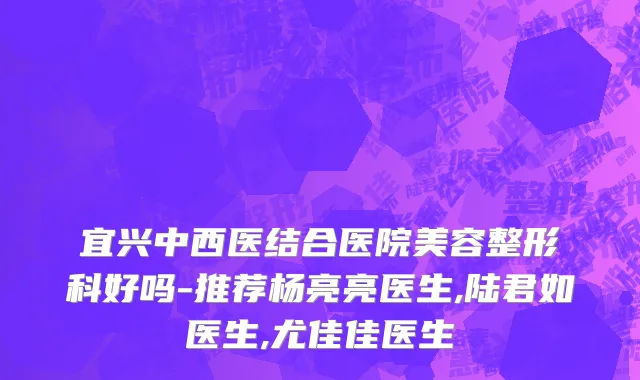 宜兴中西医结合医院美容整形科好吗-推荐杨亮亮医生,陆君如医生,尤佳佳医生