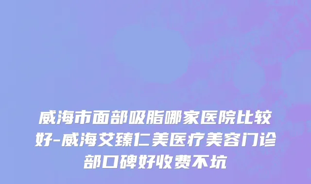 威海市面部吸脂哪家医院比较好-威海艾臻仁美医疗美容门诊部口碑好收费不坑