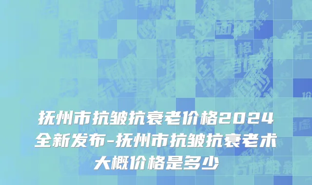 抚州市抗皱抗衰老价格2024全新发布-抚州市抗皱抗衰老术大概价格是多少