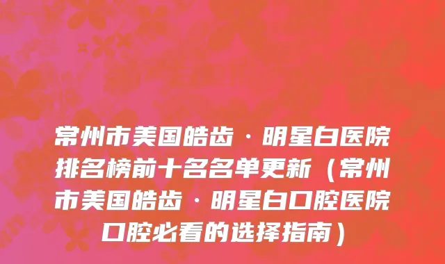 常州市美国皓齿·明星白医院排名榜前十名名单更新（常州市美国皓齿·明星白口腔医院口腔必看的选择指南）