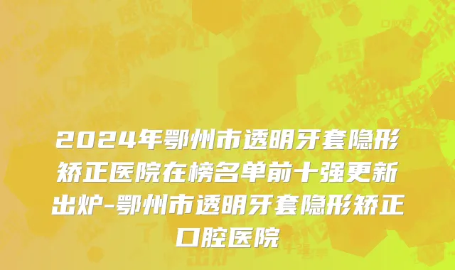 2024年鄂州市透明牙套隐形矫正医院在榜名单前十强更新出炉-鄂州市透明牙套隐形矫正口腔医院