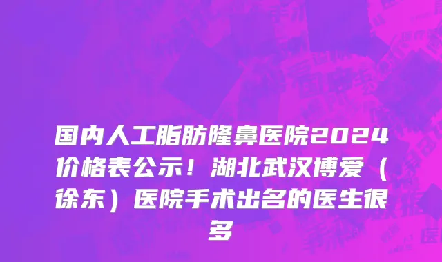 国内人工脂肪隆鼻医院2024价格表公示!湖北武汉博爱(徐东)医院手术出名的医生很多