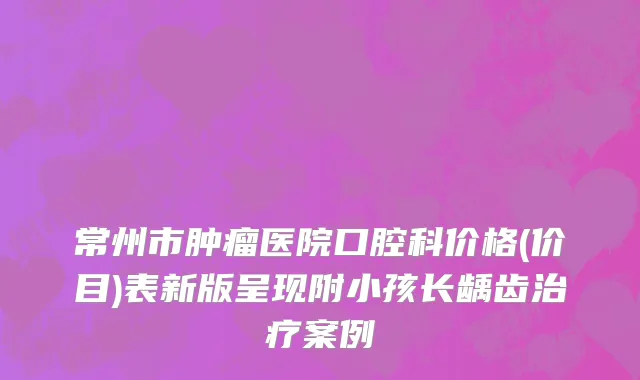 常州市肿瘤医院口腔科价格(价目)表新版呈现附小孩长龋齿治疗案例
