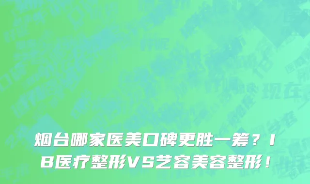 烟台哪家医美口碑更胜一筹?IB医疗整形VS艺容美容整形!