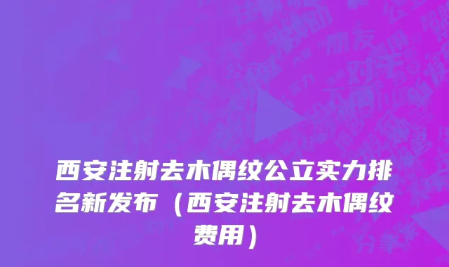 西安注射去木偶纹公立实力排名新发布（西安注射去木偶纹费用）