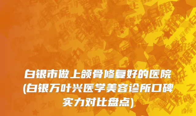 白银市做上颌骨修复好的医院(白银万叶兴医学美容诊所口碑实力对比盘点)
