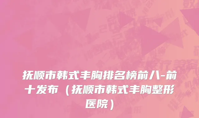 抚顺市韩式丰胸排名榜前八-前十发布（抚顺市韩式丰胸整形医院）