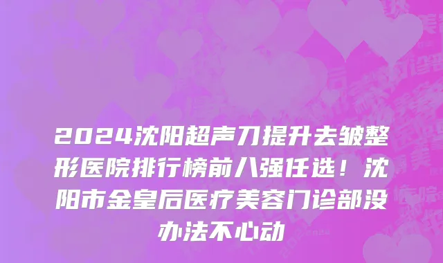 2024沈阳超声刀提升去皱整形医院排行榜前八强任选!沈阳市金皇后医疗美容门诊部没办法不心动