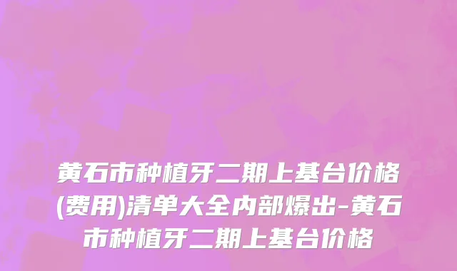黄石市种植牙二期上基台价格(费用)清单大全内部爆出-黄石市种植牙二期上基台价格