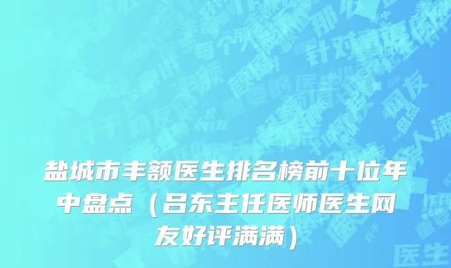 盐城市丰额医生排名榜前十位年中盘点（吕东主任医师医生网友好评满满）