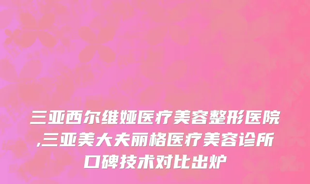 三亚西尔维娅医疗美容整形医院,三亚美大夫丽格医疗美容诊所口碑技术对比出炉