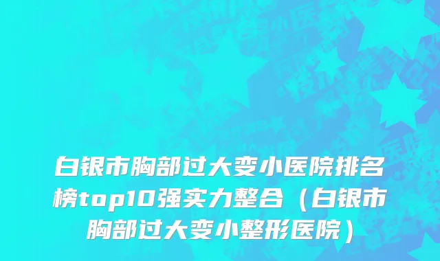 白银市胸部过大变小医院排名榜top10强实力整合（白银市胸部过大变小整形医院）
