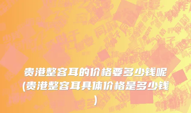 贵港整容耳的价格要多少钱呢(贵港整容耳具体价格是多少钱)