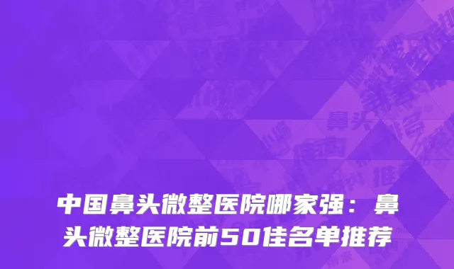中国鼻头微整医院哪家强：鼻头微整医院前50佳名单推荐