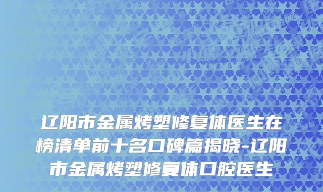 辽阳市金属烤塑修复体医生在榜清单前十名口碑篇揭晓-辽阳市金属烤塑修复体口腔医生