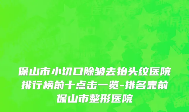保山市小切口除皱去抬头纹医院排行榜前十点击一览-排名靠前保山市整形医院
