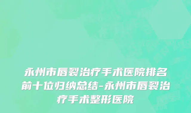 永州市唇裂治疗手术医院排名前十位归纳总结-永州市唇裂治疗手术整形医院