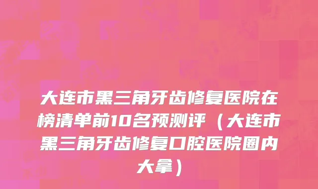 大连市黑三角牙齿修复医院在榜清单前10名预测评（大连市黑三角牙齿修复口腔医院圈内大拿）