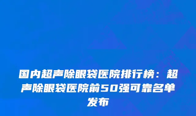国内超声除眼袋医院排行榜：超声除眼袋医院前50强可靠名单发布