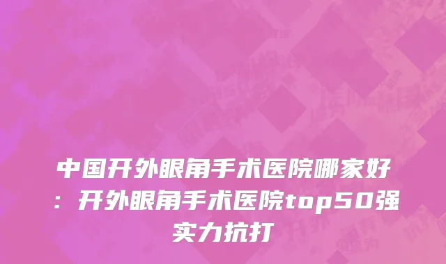 中国开外眼角手术医院哪家好：开外眼角手术医院top50强实力抗打