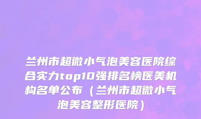 兰州市超微小气泡美容医院综合实力top10强排名榜医美机构名单公布（兰州市超微小气泡美容整形医院）
