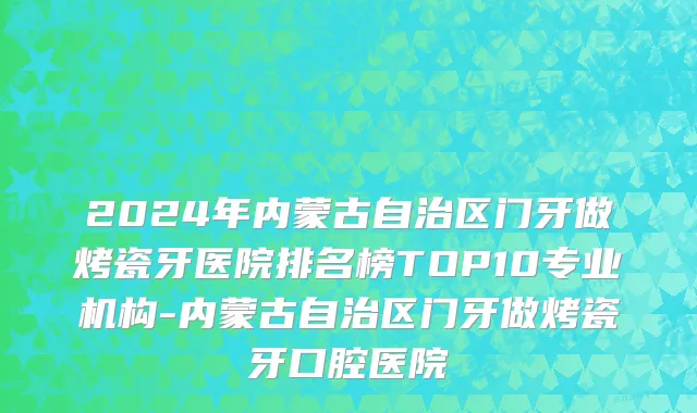 2024年内蒙古自治区门牙做烤瓷牙医院排名榜TOP10专业机构-内蒙古自治区门牙做烤瓷牙口腔医院